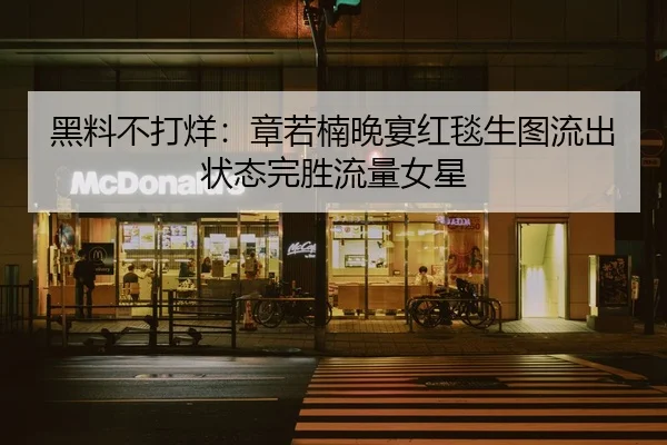 黑料不打烊：章若楠晚宴红毯生图流出状态完胜流量女星